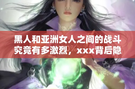 黑人和亚洲女人之间的战斗究竟有多激烈，xxx背后隐藏了什么秘密呢
