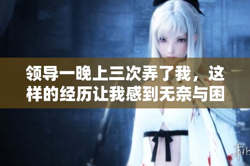 领导一晚上三次弄了我，这样的经历让我感到无奈与困惑