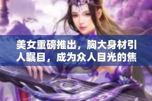 美女重磅推出，胸大身材引人瞩目，成为众人目光的焦点