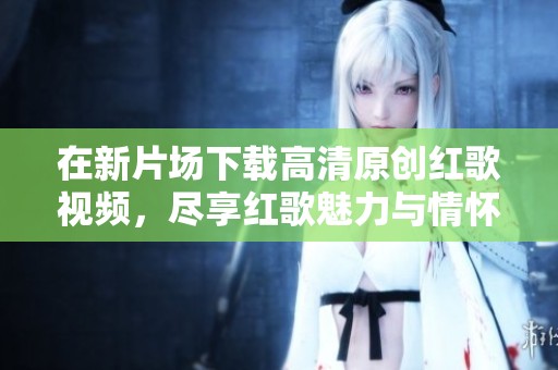 在新片场下载高清原创红歌视频，尽享红歌魅力与情怀的视听盛宴