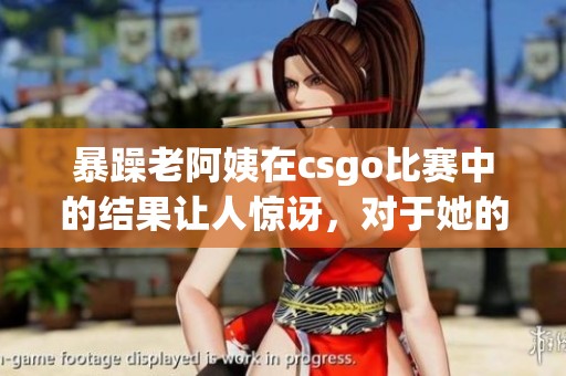 暴躁老阿姨在csgo比赛中的结果让人惊讶，对于她的表现大家都在热议
