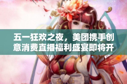 五一狂欢之夜，美团携手创意消费直播福利盛宴即将开启，佛山不见不散！