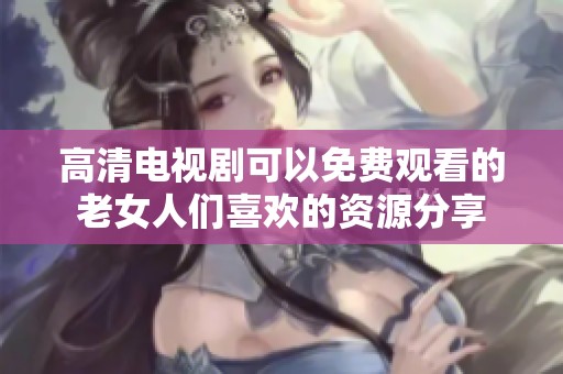 高清电视剧可以免费观看的老女人们喜欢的资源分享