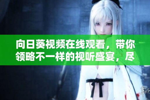 向日葵视频在线观看，带你领略不一样的视听盛宴，尽情享受视频的魅力。
