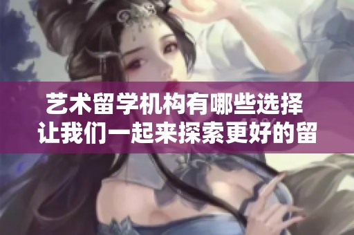 艺术留学机构有哪些选择 让我们一起来探索更好的留学路径