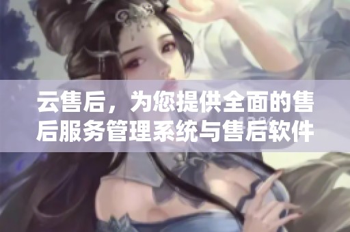 云售后，为您提供全面的售后服务管理系统与售后软件解决方案