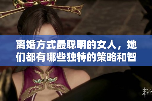 离婚方式最聪明的女人，她们都有哪些独特的策略和智慧