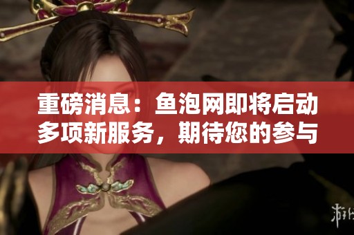 重磅消息：鱼泡网即将启动多项新服务，期待您的参与与支持