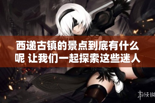 西递古镇的景点到底有什么呢 让我们一起探索这些迷人之处