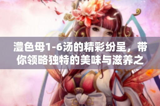 澧色母1-6汤的精彩纷呈，带你领略独特的美味与滋养之旅