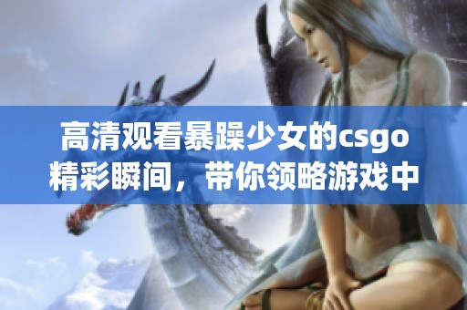 高清观看暴躁少女的csgo精彩瞬间，带你领略游戏中的激情与挑战