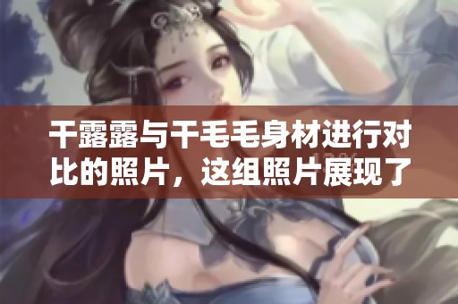 干露露与干毛毛身材进行对比的照片，这组照片展现了两人的不同风格