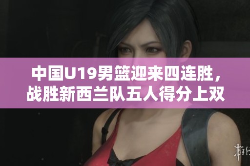 中国U19男篮迎来四连胜，战胜新西兰队五人得分上双