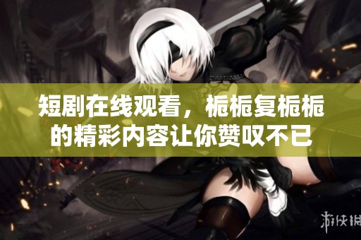 短剧在线观看，栀栀复栀栀的精彩内容让你赞叹不已