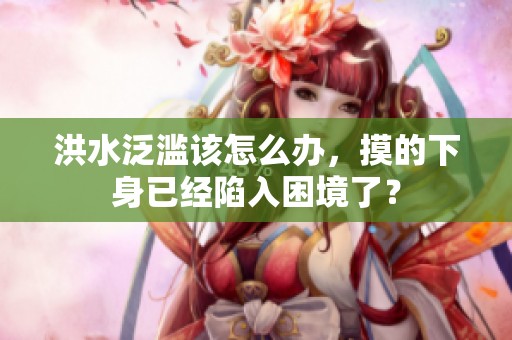洪水泛滥该怎么办，摸的下身已经陷入困境了？