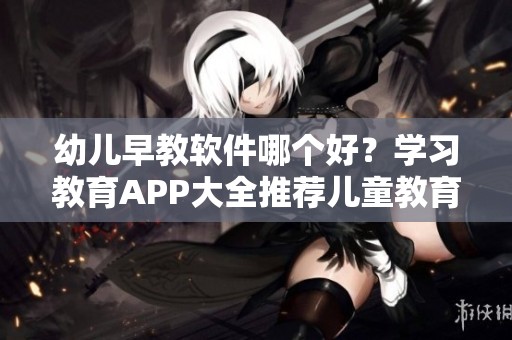幼儿早教软件哪个好？学习教育APP大全推荐儿童教育软件选择靓仔手