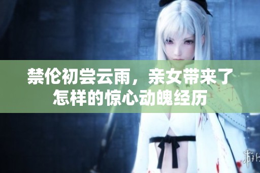 禁伦初尝云雨，亲女带来了怎样的惊心动魄经历