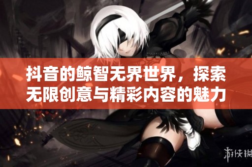 抖音的鲸智无界世界，探索无限创意与精彩内容的魅力