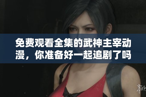 免费观看全集的武神主宰动漫，你准备好一起追剧了吗