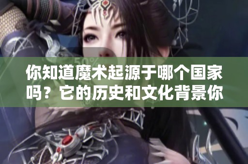 你知道魔术起源于哪个国家吗？它的历史和文化背景你了解吗？