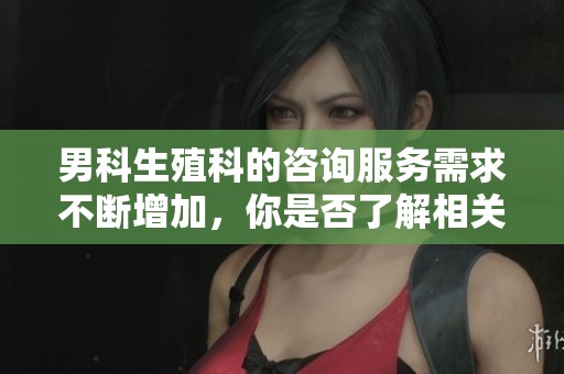 男科生殖科的咨询服务需求不断增加，你是否了解相关信息？