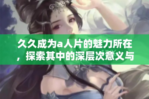 **成为a人片的魅力所在，探索其中的深层次意义与影响