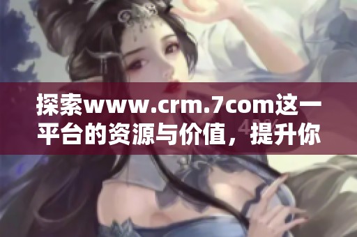 探索www.crm.7com这一平台的资源与价值，提升你的客户关系管理效果