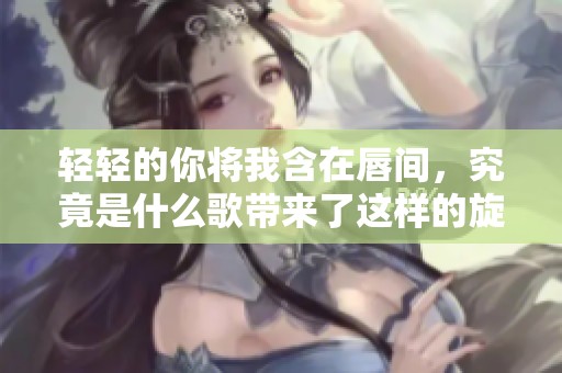 轻轻的你将我含在唇间，究竟是什么歌带来了这样的旋律呢