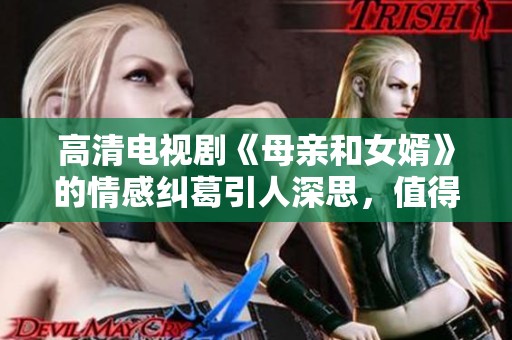 高清电视剧《母亲和女婿》的情感纠葛引人深思，值得一看与讨论