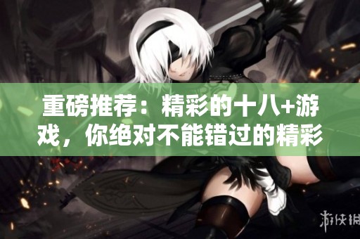 重磅推荐：精彩的十八+游戏，你绝对不能错过的精彩之选！