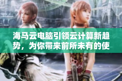 海马云电脑引领云计算新趋势，为你带来前所未有的使用体验