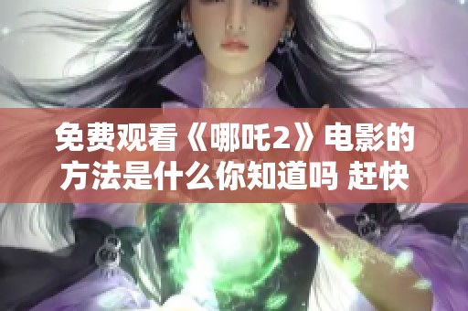 免费观看《哪吒2》电影的方法是什么你知道吗 赶快来了解一下吧