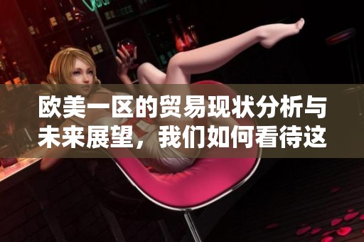 欧美一区的贸易现状分析与未来展望，我们如何看待这一重要市场的发展趋势