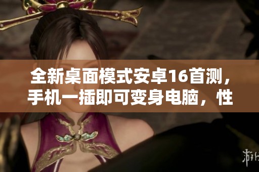全新桌面模式安卓16首测，手机一插即可变身电脑，性能媲美Windows