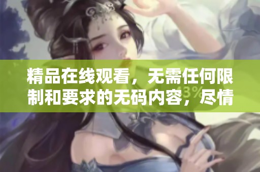 精品在线观看，无需任何限制和要求的**内容，尽情享受！