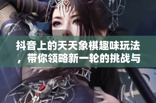抖音上的天天象棋趣味玩法，带你领略新一轮的挑战与乐趣