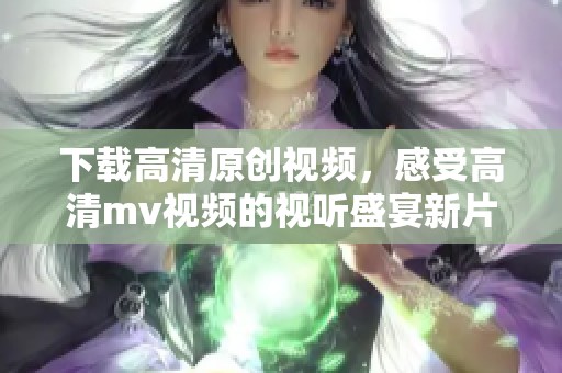 下载高清原创视频，感受高清mv视频的视听盛宴新片场呈现