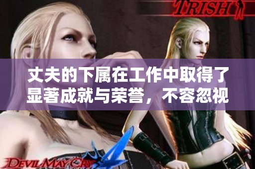 丈夫的下属在工作中取得了显著成就与荣誉，不容忽视的贡献与价值