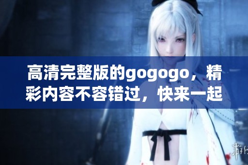 高清完整版的gogogo，精彩内容不容错过，快来一起观看吧！