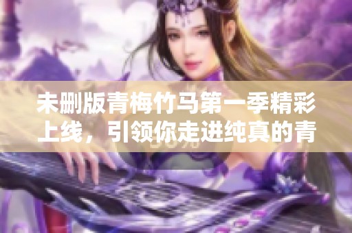 未删版青梅竹马第一季精彩上线，引领你走进纯真的青春故事