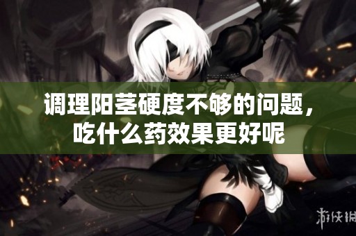 调理阳茎硬度不够的问题，吃什么药效果更好呢