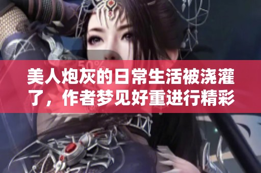 美人炮灰的日常生活被浇灌了，作者梦见好重进行精彩呈现