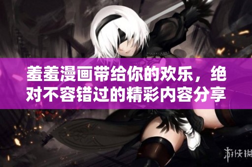 羞羞漫画带给你的欢乐，绝对不容错过的精彩内容分享