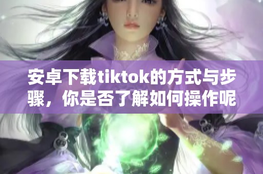 安卓下载tiktok的方式与步骤，你是否了解如何操作呢
