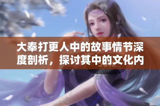 大奉打更人中的故事情节深度剖析，探讨其中的文化内涵与人物关系