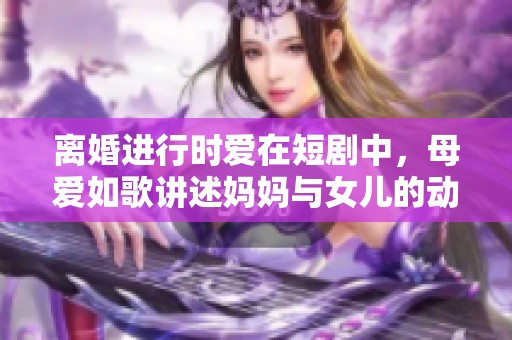 离婚进行时爱在短剧中，母爱如歌讲述妈妈与女儿的动人故事