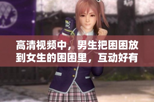 高清视频中，男生把困困放到女生的困困里，互动好有趣