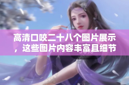 高清口咬二十八个图片展示，这些图片内容丰富且细节清晰非常吸引眼球