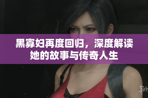 黑寡妇再度回归，深度解读她的故事与传奇人生