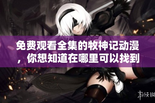 免费观看全集的牧神记动漫，你想知道在哪里可以找到吗
